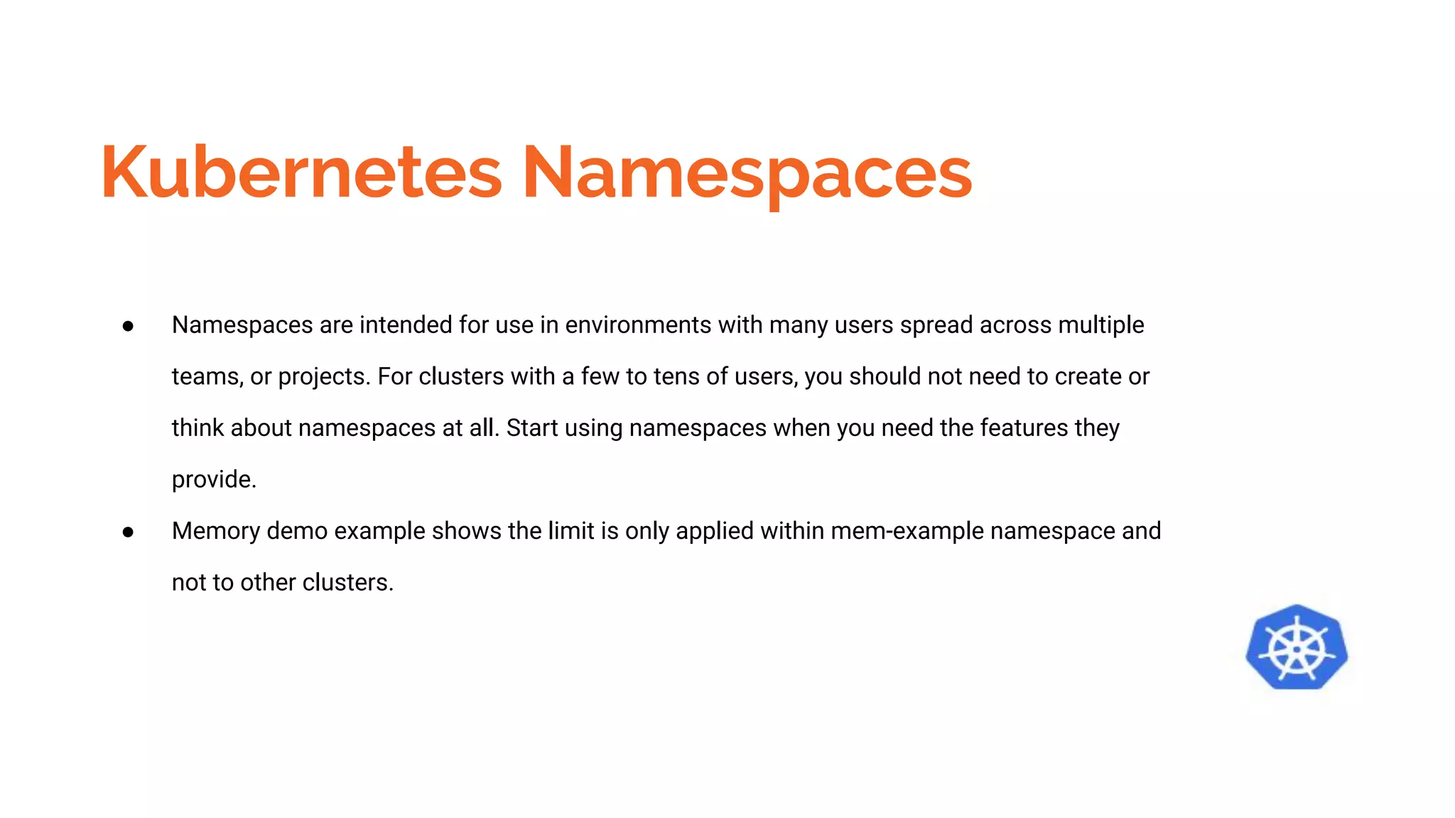 Kubernetes Namespaces
● Namespaces are intended for use in environments with many users spread across multiple
teams, or projects. For clusters with a few to tens of users, you should not need to create or
think about namespaces at all. Start using namespaces when you need the features they
provide.
● Memory demo example shows the limit is only applied within mem-example namespace and
not to other clusters.
 