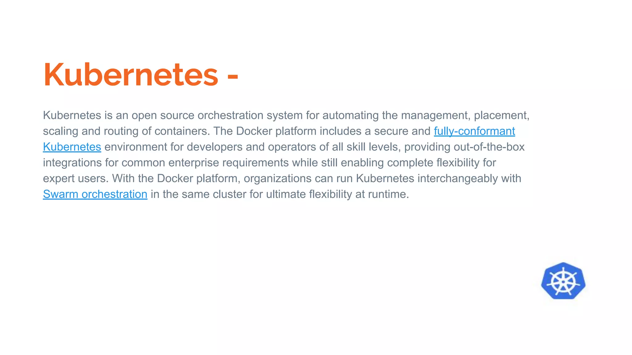 Kubernetes -
Kubernetes is an open source orchestration system for automating the management, placement,
scaling and routing of containers. The Docker platform includes a secure and fully-conformant
Kubernetes environment for developers and operators of all skill levels, providing out-of-the-box
integrations for common enterprise requirements while still enabling complete flexibility for
expert users. With the Docker platform, organizations can run Kubernetes interchangeably with
Swarm orchestration in the same cluster for ultimate flexibility at runtime.
 