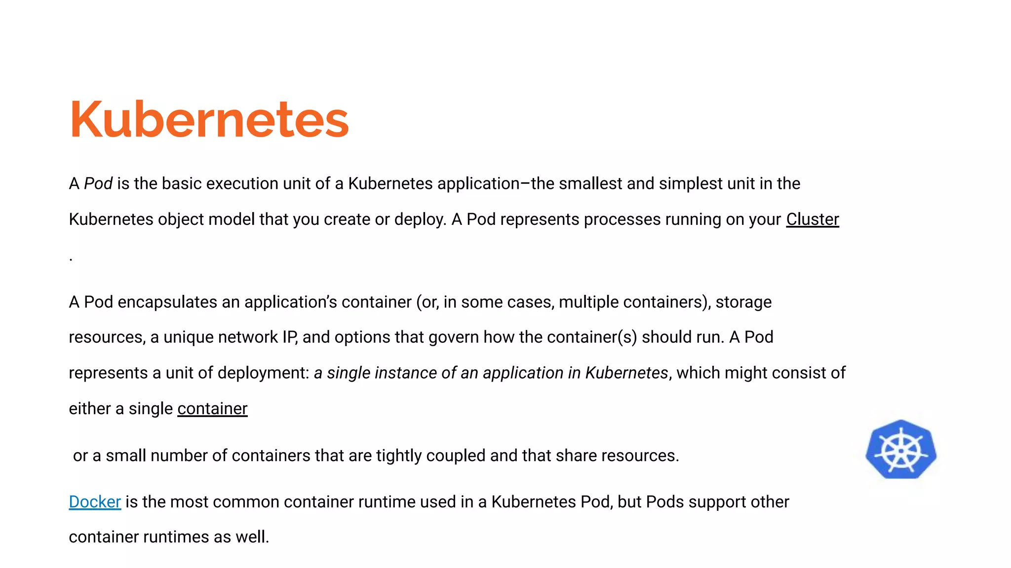 Kubernetes
A Pod is the basic execution unit of a Kubernetes application–the smallest and simplest unit in the
Kubernetes object model that you create or deploy. A Pod represents processes running on your Cluster
.
A Pod encapsulates an application’s container (or, in some cases, multiple containers), storage
resources, a unique network IP, and options that govern how the container(s) should run. A Pod
represents a unit of deployment: a single instance of an application in Kubernetes, which might consist of
either a single container
or a small number of containers that are tightly coupled and that share resources.
Docker is the most common container runtime used in a Kubernetes Pod, but Pods support other
container runtimes as well.
 