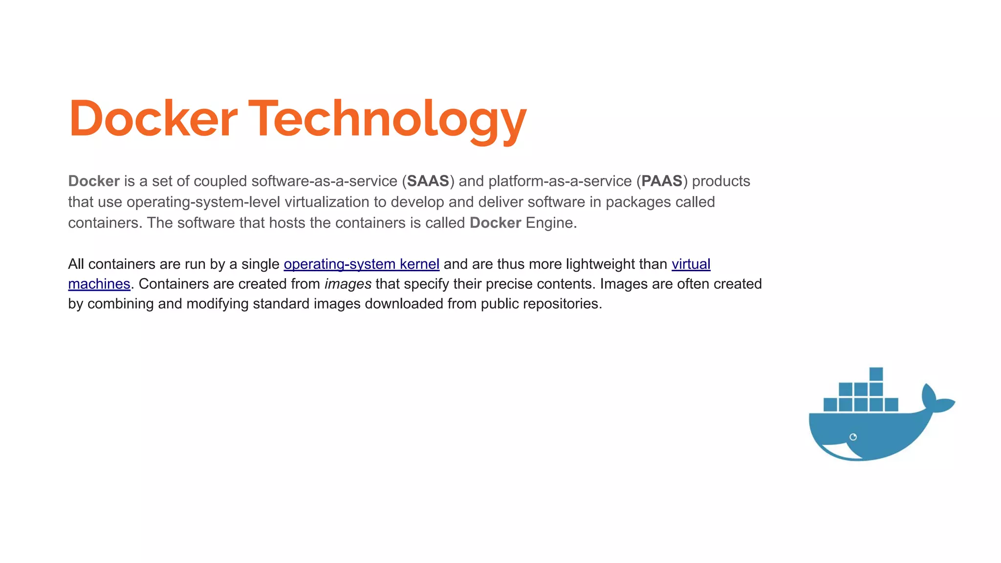 Docker Technology
Docker is a set of coupled software-as-a-service (SAAS) and platform-as-a-service (PAAS) products
that use operating-system-level virtualization to develop and deliver software in packages called
containers. The software that hosts the containers is called Docker Engine.
All containers are run by a single operating-system kernel and are thus more lightweight than virtual
machines. Containers are created from images that specify their precise contents. Images are often created
by combining and modifying standard images downloaded from public repositories.
 