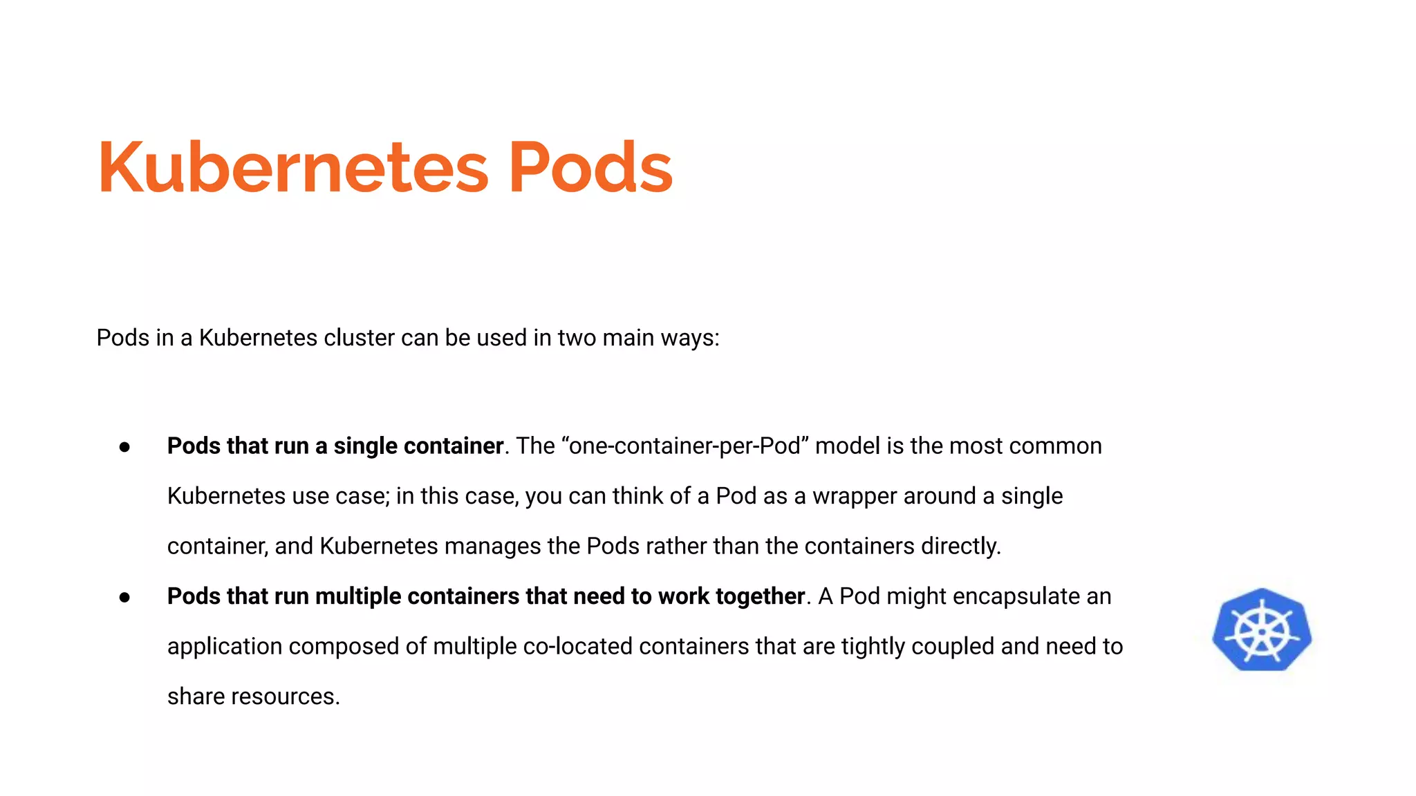 Kubernetes Pods
Pods in a Kubernetes cluster can be used in two main ways:
● Pods that run a single container. The “one-container-per-Pod” model is the most common
Kubernetes use case; in this case, you can think of a Pod as a wrapper around a single
container, and Kubernetes manages the Pods rather than the containers directly.
● Pods that run multiple containers that need to work together. A Pod might encapsulate an
application composed of multiple co-located containers that are tightly coupled and need to
share resources.
 