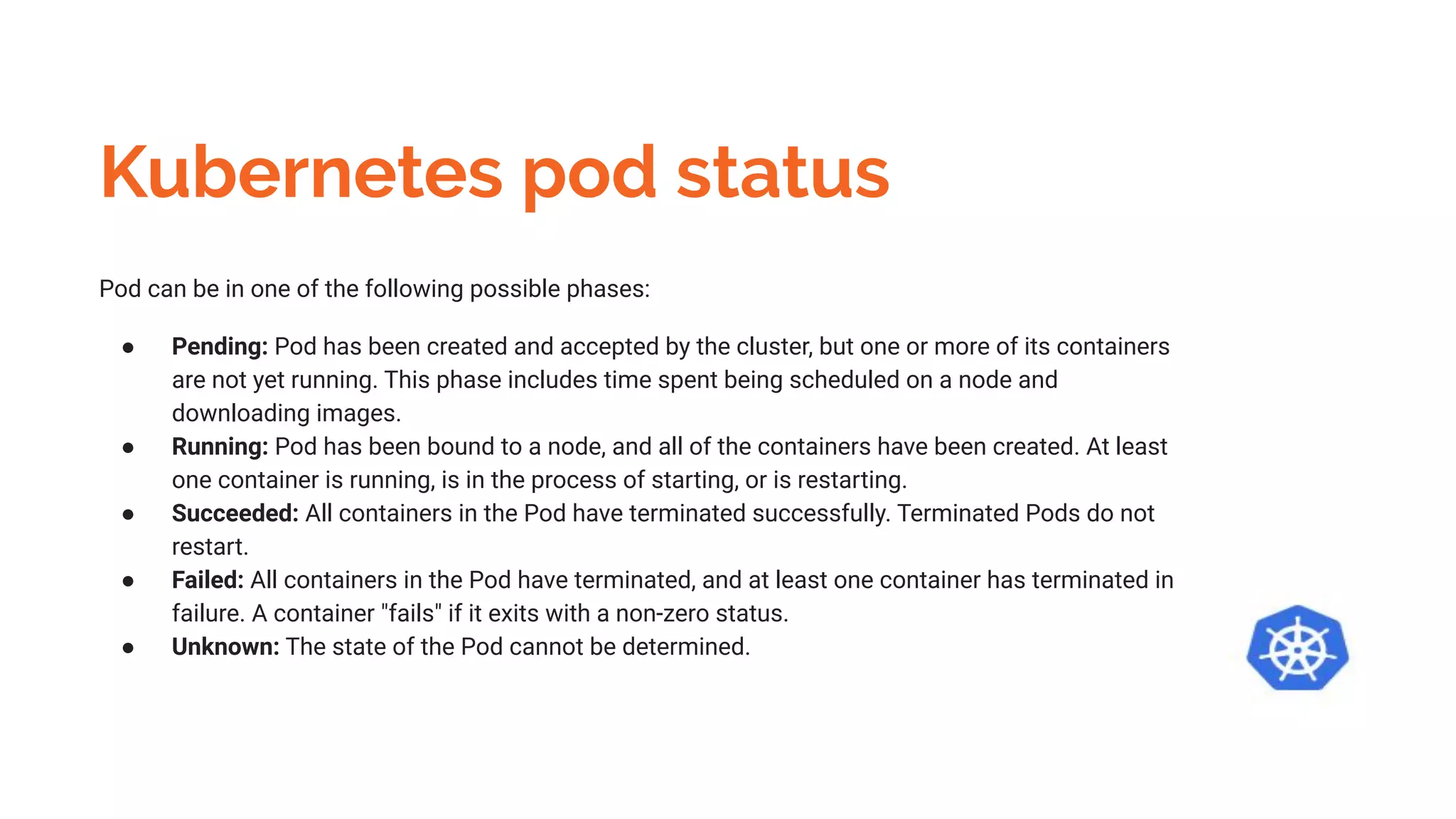Kubernetes pod status
Pod can be in one of the following possible phases:
● Pending: Pod has been created and accepted by the cluster, but one or more of its containers
are not yet running. This phase includes time spent being scheduled on a node and
downloading images.
● Running: Pod has been bound to a node, and all of the containers have been created. At least
one container is running, is in the process of starting, or is restarting.
● Succeeded: All containers in the Pod have terminated successfully. Terminated Pods do not
restart.
● Failed: All containers in the Pod have terminated, and at least one container has terminated in
failure. A container "fails" if it exits with a non-zero status.
● Unknown: The state of the Pod cannot be determined.
 