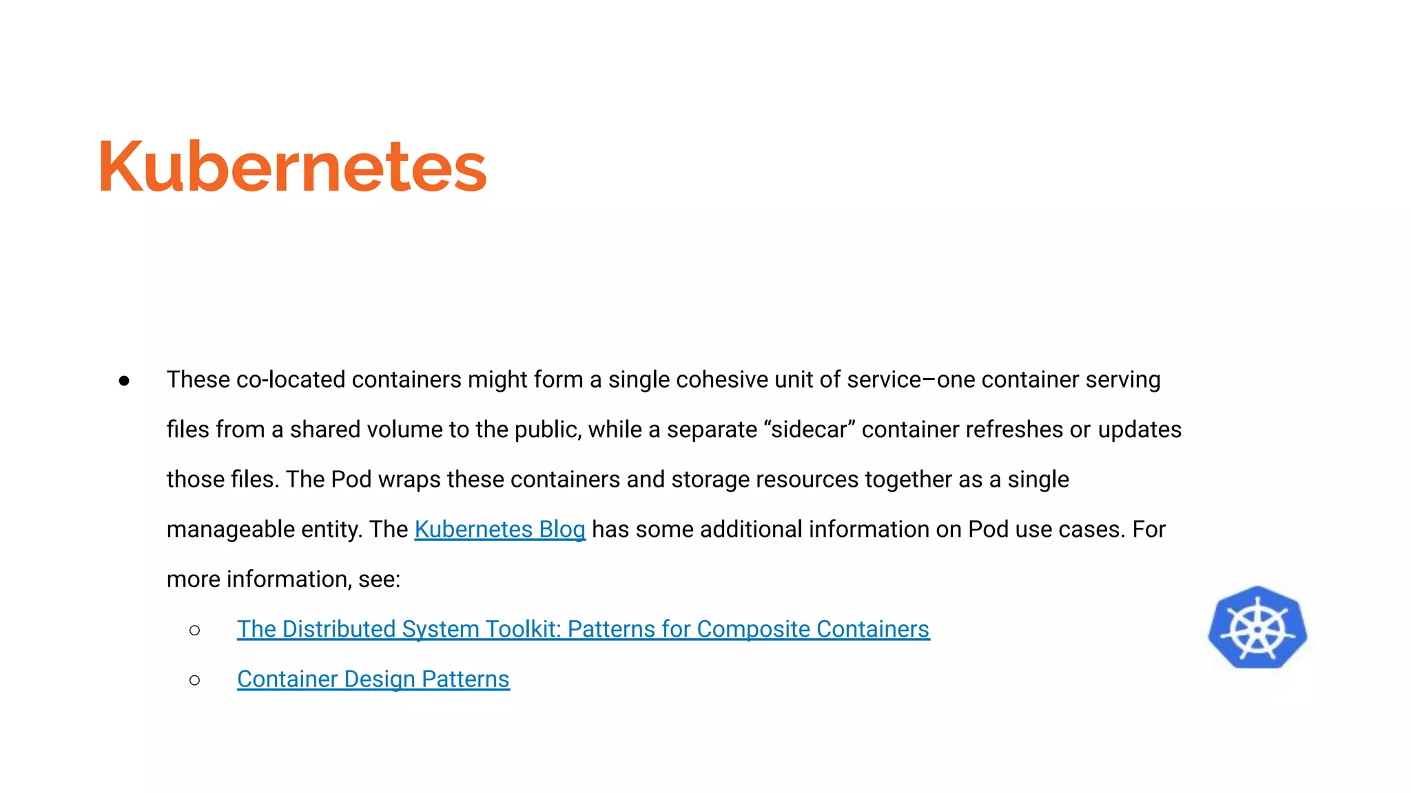 Kubernetes
● These co-located containers might form a single cohesive unit of service–one container serving
ﬁles from a shared volume to the public, while a separate “sidecar” container refreshes or updates
those ﬁles. The Pod wraps these containers and storage resources together as a single
manageable entity. The Kubernetes Blog has some additional information on Pod use cases. For
more information, see:
○ The Distributed System Toolkit: Patterns for Composite Containers
○ Container Design Patterns
 