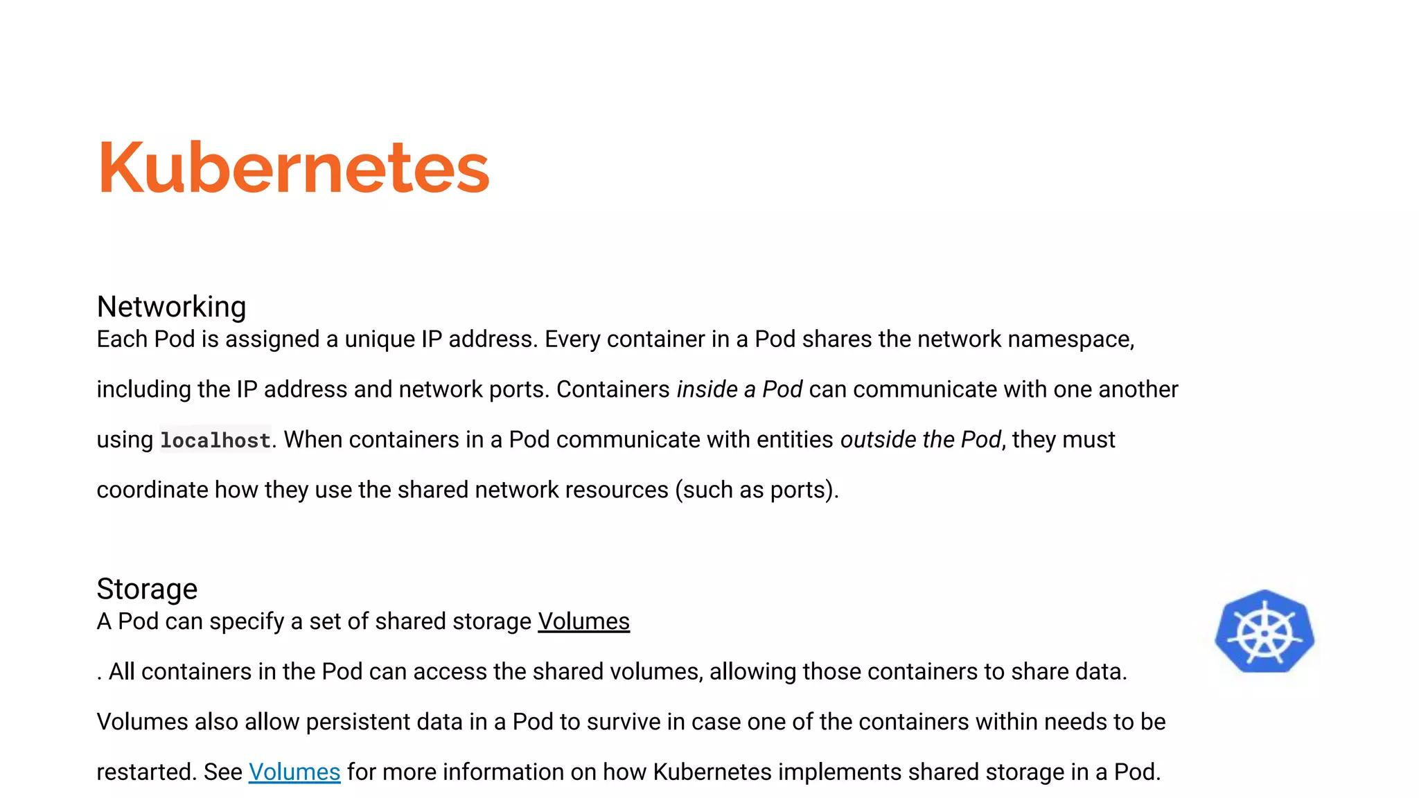 Kubernetes
Networking
Each Pod is assigned a unique IP address. Every container in a Pod shares the network namespace,
including the IP address and network ports. Containers inside a Pod can communicate with one another
using localhost. When containers in a Pod communicate with entities outside the Pod, they must
coordinate how they use the shared network resources (such as ports).
Storage
A Pod can specify a set of shared storage Volumes
. All containers in the Pod can access the shared volumes, allowing those containers to share data.
Volumes also allow persistent data in a Pod to survive in case one of the containers within needs to be
restarted. See Volumes for more information on how Kubernetes implements shared storage in a Pod.
 