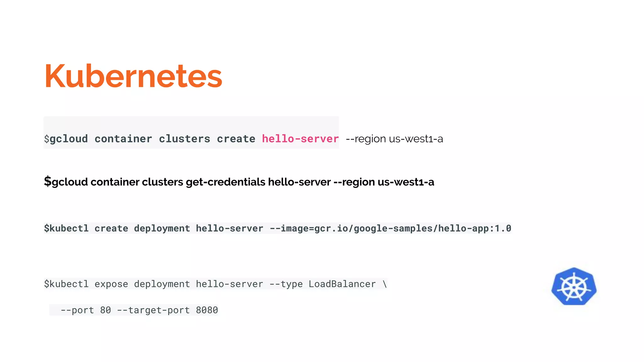 Kubernetes
$gcloud container clusters create hello-server --region us-west1-a
$gcloud container clusters get-credentials hello-server --region us-west1-a
$kubectl create deployment hello-server --image=gcr.io/google-samples/hello-app:1.0
$kubectl expose deployment hello-server --type LoadBalancer 
--port 80 --target-port 8080
 