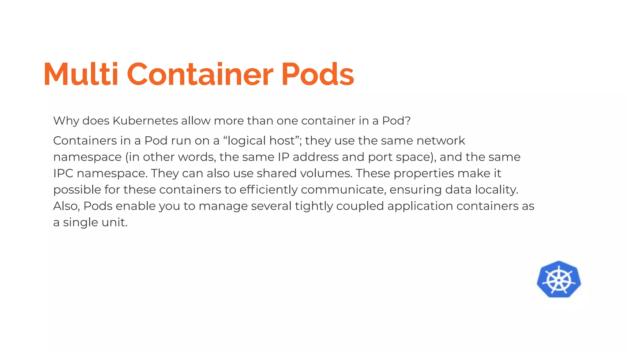 Multi Container Pods
Why does Kubernetes allow more than one container in a Pod?
Containers in a Pod run on a “logical host”; they use the same network
namespace (in other words, the same IP address and port space), and the same
IPC namespace. They can also use shared volumes. These properties make it
possible for these containers to efﬁciently communicate, ensuring data locality.
Also, Pods enable you to manage several tightly coupled application containers as
a single unit.
 