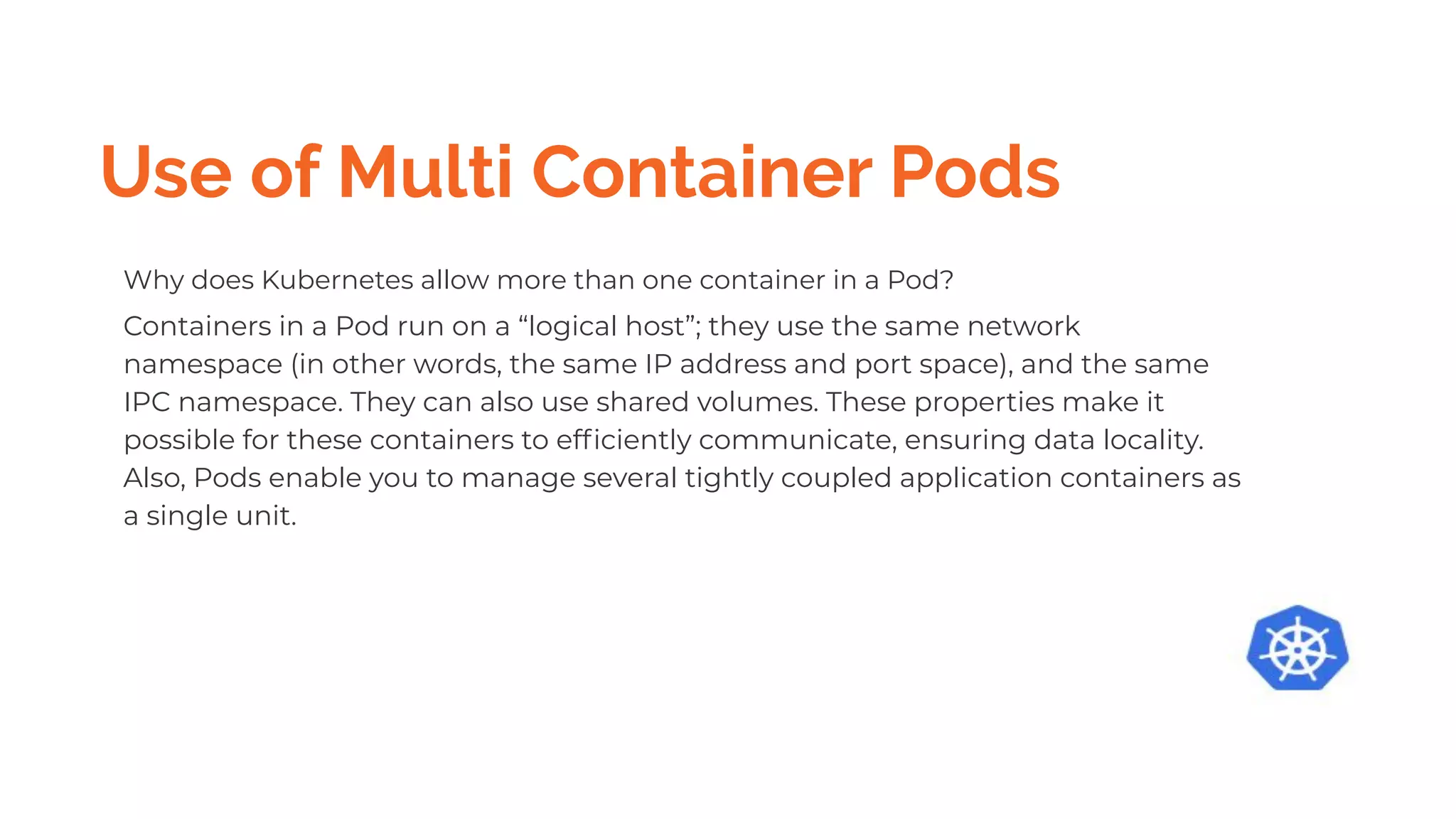 Use of Multi Container Pods
Why does Kubernetes allow more than one container in a Pod?
Containers in a Pod run on a “logical host”; they use the same network
namespace (in other words, the same IP address and port space), and the same
IPC namespace. They can also use shared volumes. These properties make it
possible for these containers to efﬁciently communicate, ensuring data locality.
Also, Pods enable you to manage several tightly coupled application containers as
a single unit.
 