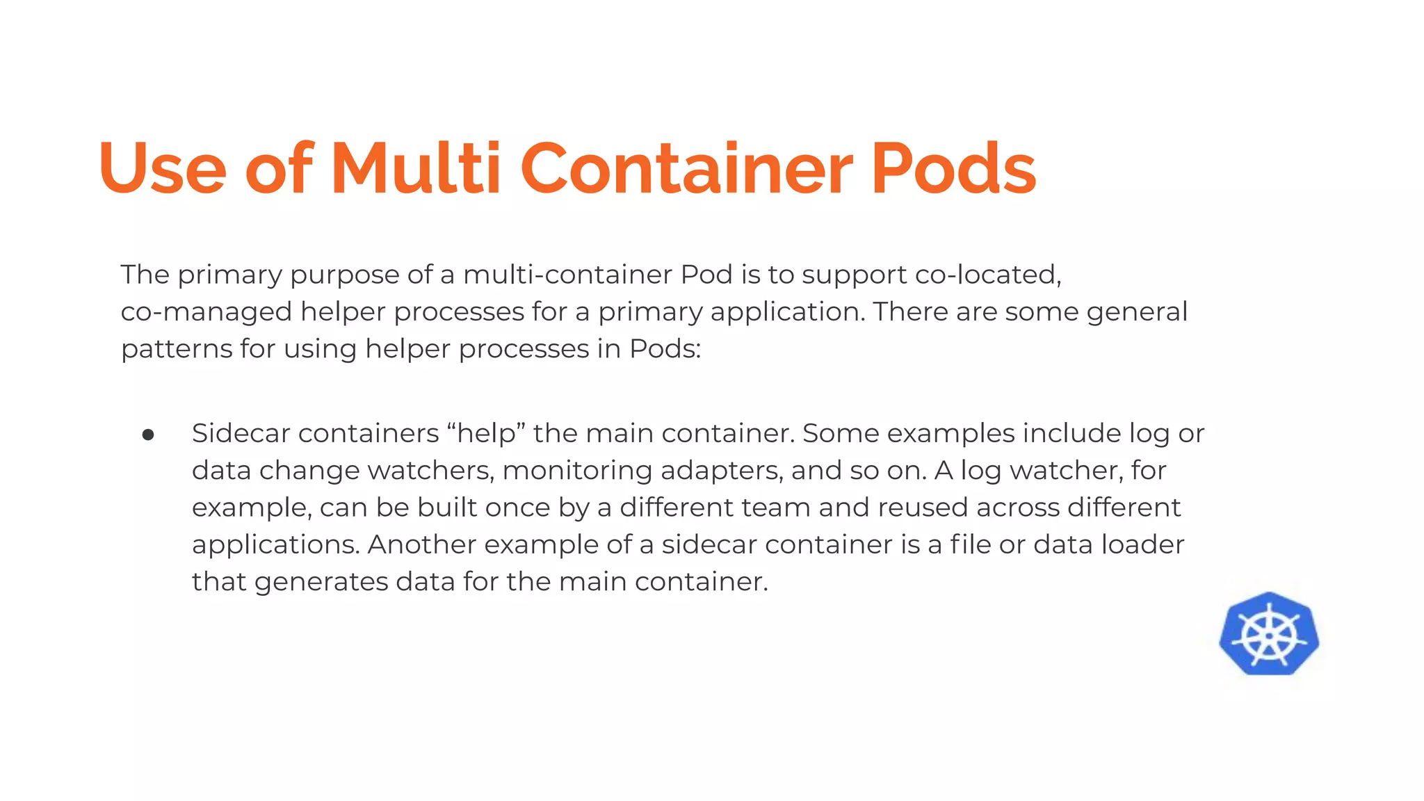 Use of Multi Container Pods
The primary purpose of a multi-container Pod is to support co-located,
co-managed helper processes for a primary application. There are some general
patterns for using helper processes in Pods:
● Sidecar containers “help” the main container. Some examples include log or
data change watchers, monitoring adapters, and so on. A log watcher, for
example, can be built once by a different team and reused across different
applications. Another example of a sidecar container is a ﬁle or data loader
that generates data for the main container.
 