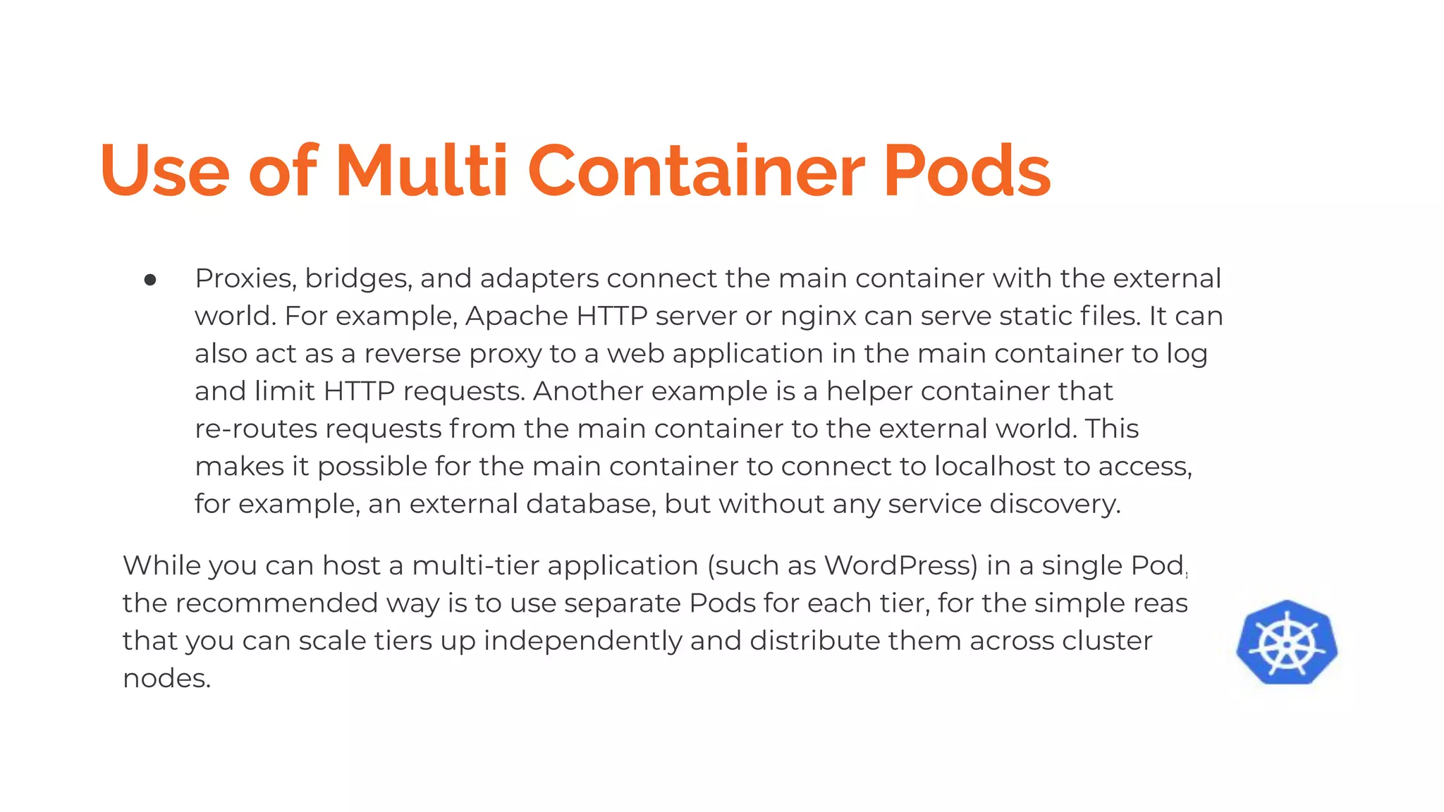 Use of Multi Container Pods
● Proxies, bridges, and adapters connect the main container with the external
world. For example, Apache HTTP server or nginx can serve static ﬁles. It can
also act as a reverse proxy to a web application in the main container to log
and limit HTTP requests. Another example is a helper container that
re-routes requests from the main container to the external world. This
makes it possible for the main container to connect to localhost to access,
for example, an external database, but without any service discovery.
While you can host a multi-tier application (such as WordPress) in a single Pod,
the recommended way is to use separate Pods for each tier, for the simple reason
that you can scale tiers up independently and distribute them across cluster
nodes.
 