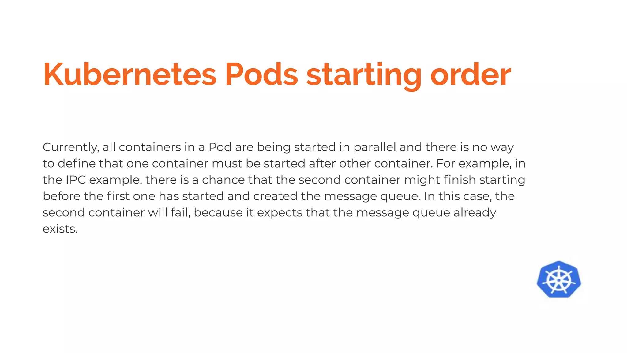 Kubernetes Pods starting order
Currently, all containers in a Pod are being started in parallel and there is no way
to deﬁne that one container must be started after other container. For example, in
the IPC example, there is a chance that the second container might ﬁnish starting
before the ﬁrst one has started and created the message queue. In this case, the
second container will fail, because it expects that the message queue already
exists.
 
