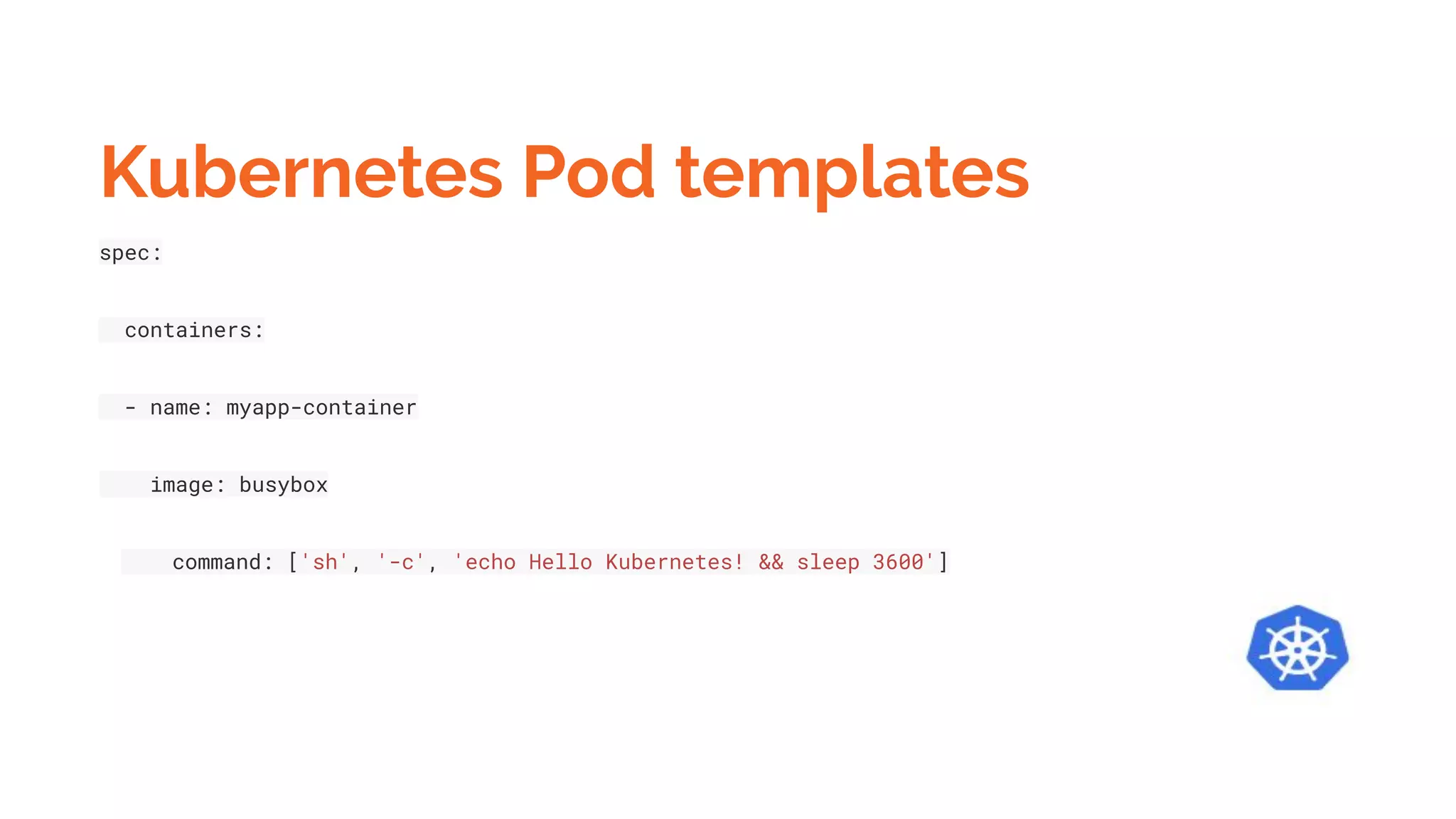 Kubernetes Pod templates
spec:
containers:
- name: myapp-container
image: busybox
command: ['sh', '-c', 'echo Hello Kubernetes! && sleep 3600']
 