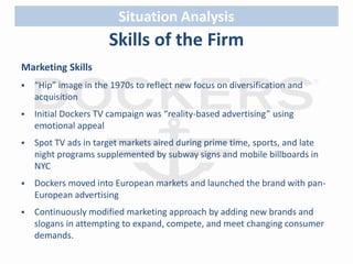 Situation Analysis 
Skills of the Firm 
Marketing Skills 
 “Hip” image in the 1970s to reflect new focus on diversification and 
acquisition 
 Initial Dockers TV campaign was “reality-based advertising” using 
emotional appeal 
 Spot TV ads in target markets aired during prime time, sports, and late 
night programs supplemented by subway signs and mobile billboards in 
NYC 
 Dockers moved into European markets and launched the brand with pan- 
European advertising 
 Continuously modified marketing approach by adding new brands and 
slogans in attempting to expand, compete, and meet changing consumer 
demands. 
 