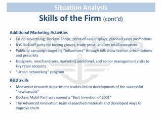 Skills of the Firm (cont’d) 
Additional Marketing Activities 
 Co-op advertising; Dockers Shops; point-of-sale displays; planned sales promotions 
 NYC Kick-off party for buying groups, trade press, and key retail executives 
 Publicity campaign targeting “influencers” through talk show fashion presentations 
and press kits 
 Designers, merchandisers, marketing personnel, and senior management visits to 
key retail accounts 
 “Urban networking” program 
R&D Skills 
 Menswear research department studies led to development of the successful 
“new casuals” 
 Dockers Mobil Pant was named a “Best Invention of 2001” 
 The Advanced Innovation Team researched materials and developed ways to 
improve them 
Situation Analysis 
 