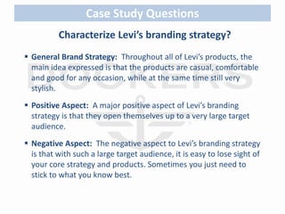 Case Study Questions 
Characterize Levi’s branding strategy? 
 General Brand Strategy: Throughout all of Levi’s products, the 
main idea expressed is that the products are casual, comfortable 
and good for any occasion, while at the same time still very 
stylish. 
 Positive Aspect: A major positive aspect of Levi’s branding 
strategy is that they open themselves up to a very large target 
audience. 
 Negative Aspect: The negative aspect to Levi’s branding strategy 
is that with such a large target audience, it is easy to lose sight of 
your core strategy and products. Sometimes you just need to 
stick to what you know best. 
 