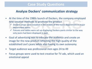 Case Study Questions 
Analyze Dockers’ communication strategy 
 At the time of the 1980s launch of Dockers, the company employed 
new creative methods to promote the product 
 Dockers shops were installed in the middle of the men’s department in major 
department stores 
 Fixtures and tables were set up displaying Dockers pants similar to the way 
only jeans had been displayed in past 
 Goal of advertising was to educate the audience and create an 
image for the new product reflecting the high quality of the 
established Levi’s jeans while also having its own autonomy 
 Target audience was professional men ages 24 to 49 
 Focus groups were used to test creative for TV ads, which used an 
emotional appeal 
 