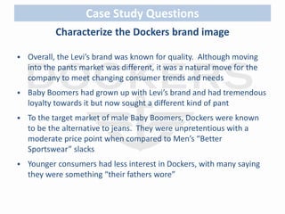 Case Study Questions 
Characterize the Dockers brand image 
 Overall, the Levi’s brand was known for quality. Although moving 
into the pants market was different, it was a natural move for the 
company to meet changing consumer trends and needs 
 Baby Boomers had grown up with Levi’s brand and had tremendous 
loyalty towards it but now sought a different kind of pant 
 To the target market of male Baby Boomers, Dockers were known 
to be the alternative to jeans. They were unpretentious with a 
moderate price point when compared to Men’s “Better 
Sportswear” slacks 
 Younger consumers had less interest in Dockers, with many saying 
they were something “their fathers wore” 
 