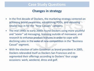 Case Study Questions 
Changes in strategy 
 In the first decade of Dockers, the marketing strategy centered on 
achieving brand awareness, establishing PODs, and obtaining 
retailer buy-in for the “New Casuals” category. 
 The mid 1990s to early 2000s found Dockers using more youthful 
and “sexier” ad messaging, licensing outside of menswear, and 
research to enhance product features in order to cope with 
declining sales in the wake of new competition in the “Business 
Casual” segment. 
 With the election of John Goodman as brand president in 2005, 
Dockers rebranded itself as Dockers San Francisco and re-segmented 
their offerings according to Dockers’ four usage 
occasions: work, weekend, dress and golf. 
 