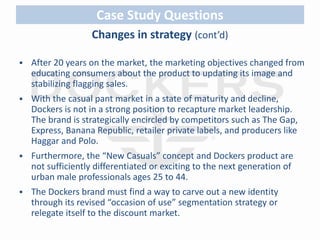 Case Study Questions 
Changes in strategy (cont’d) 
 After 20 years on the market, the marketing objectives changed from 
educating consumers about the product to updating its image and 
stabilizing flagging sales. 
 With the casual pant market in a state of maturity and decline, 
Dockers is not in a strong position to recapture market leadership. 
The brand is strategically encircled by competitors such as The Gap, 
Express, Banana Republic, retailer private labels, and producers like 
Haggar and Polo. 
 Furthermore, the “New Casuals” concept and Dockers product are 
not sufficiently differentiated or exciting to the next generation of 
urban male professionals ages 25 to 44. 
 The Dockers brand must find a way to carve out a new identity 
through its revised “occasion of use” segmentation strategy or 
relegate itself to the discount market. 
 