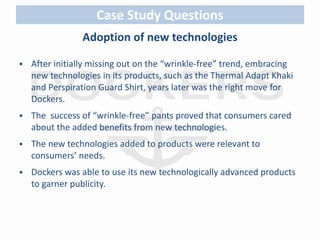 Case Study Questions 
Adoption of new technologies 
 After initially missing out on the “wrinkle-free” trend, embracing 
new technologies in its products, such as the Thermal Adapt Khaki 
and Perspiration Guard Shirt, years later was the right move for 
Dockers. 
 The success of “wrinkle-free” pants proved that consumers cared 
about the added benefits from new technologies. 
 The new technologies added to products were relevant to 
consumers’ needs. 
 Dockers was able to use its new technologically advanced products 
to garner publicity. 
 