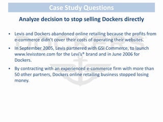 Case Study Questions 
Analyze decision to stop selling Dockers directly 
 Levis and Dockers abandoned online retailing because the profits from 
e-commerce didn’t cover their costs of operating their websites. 
 In September 2005, Levis partnered with GSI Commerce, to launch 
www.levisstore.com for the Levi’s® brand and in June 2006 for 
Dockers. 
 By contracting with an experienced e-commerce firm with more than 
50 other partners, Dockers online retailing business stopped losing 
money. 
 