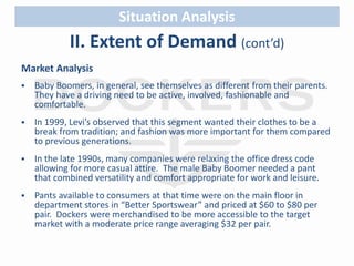 Situation Analysis 
II. Extent of Demand (cont’d) 
Market Analysis 
 Baby Boomers, in general, see themselves as different from their parents. 
They have a driving need to be active, involved, fashionable and 
comfortable. 
 In 1999, Levi’s observed that this segment wanted their clothes to be a 
break from tradition; and fashion was more important for them compared 
to previous generations. 
 In the late 1990s, many companies were relaxing the office dress code 
allowing for more casual attire. The male Baby Boomer needed a pant 
that combined versatility and comfort appropriate for work and leisure. 
 Pants available to consumers at that time were on the main floor in 
department stores in “Better Sportswear” and priced at $60 to $80 per 
pair. Dockers were merchandised to be more accessible to the target 
market with a moderate price range averaging $32 per pair. 
 