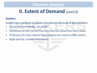 Situation Analysis 
II. Extent of Demand (cont’d) 
Dockers 
Dockers were designed to appeal to the fashion demands of Baby Boomers 
 Casual and comfortable, yet stylish 
 Positioned as more formal than jeans but less casual than dress slacks 
 Preference for more natural fibers (impetus for move to 100% cotton) 
 Right pant for a variety of occasions 
 