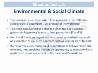 Situation Analysis 
Environmental & Social Climate 
 The business casual trend which first appeared in the 1980s has 
since grown to encompass 70% or more of the workforce. 
 The trend also evolved and changed when the Baby Boomer 
generation began to give way to later generations (X and Y). 
 Gen X and Y workers regard business casual as outdated and prefer 
an even more casual dress approach such as wearing jeans to work. 
 But ‘new’ male role models and expectations of behavior have also 
emerged, thus providing Dockers an opportunity to reposition khaki 
pants as an essential element of the ‘new’ male’s wardrobe. 
 