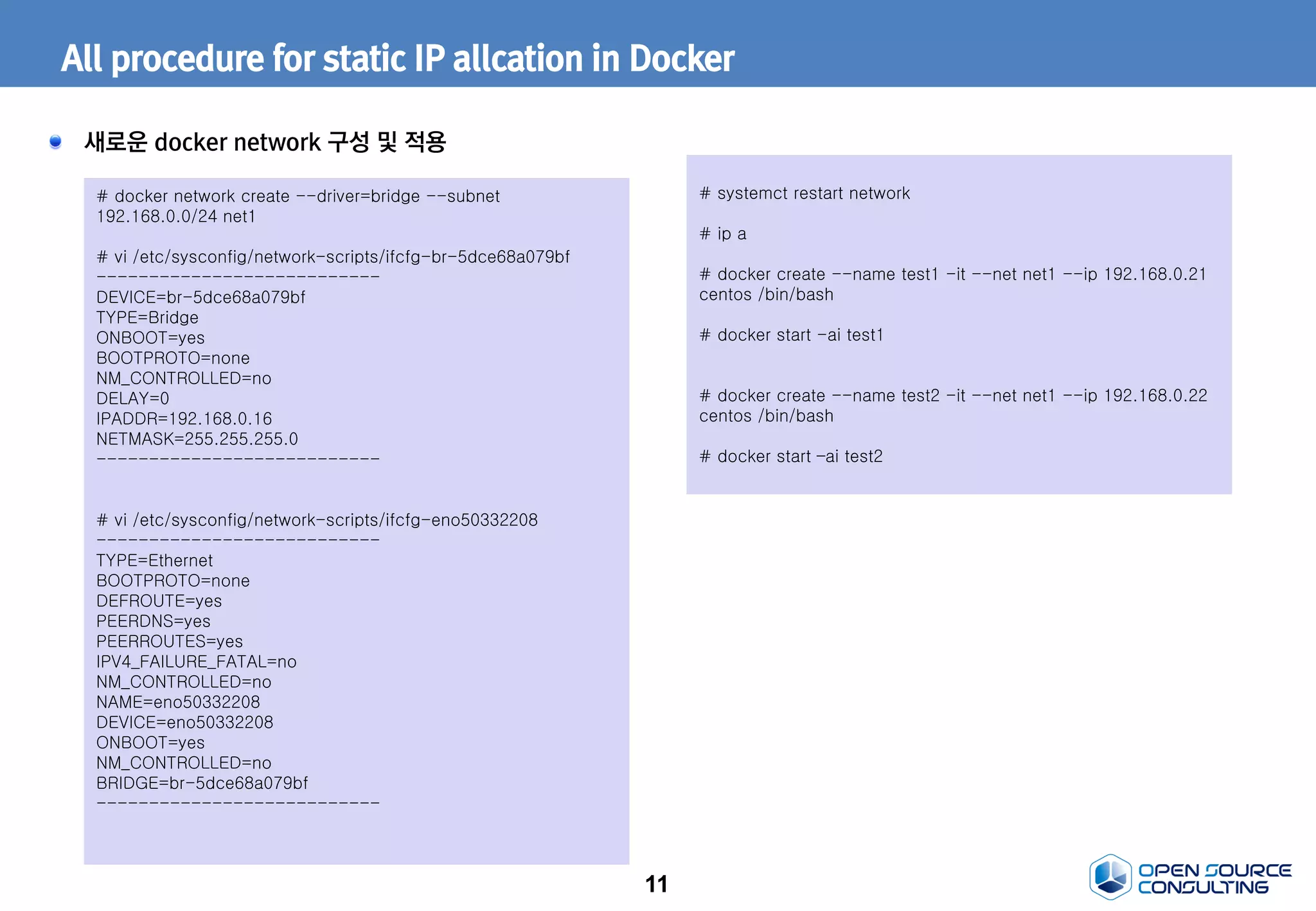 11
All procedure for static IP allcation in Docker
새로운 docker network 구성 및 적용
# docker network create --driver=bridge --subnet
192.168.0.0/24 net1
# vi /etc/sysconfig/network-scripts/ifcfg-br-5dce68a079bf
---------------------------
DEVICE=br-5dce68a079bf
TYPE=Bridge
ONBOOT=yes
BOOTPROTO=none
NM_CONTROLLED=no
DELAY=0
IPADDR=192.168.0.16
NETMASK=255.255.255.0
---------------------------
# vi /etc/sysconfig/network-scripts/ifcfg-eno50332208
---------------------------
TYPE=Ethernet
BOOTPROTO=none
DEFROUTE=yes
PEERDNS=yes
PEERROUTES=yes
IPV4_FAILURE_FATAL=no
NM_CONTROLLED=no
NAME=eno50332208
DEVICE=eno50332208
ONBOOT=yes
NM_CONTROLLED=no
BRIDGE=br-5dce68a079bf
---------------------------
# systemct restart network
# ip a
# docker create --name test1 -it --net net1 --ip 192.168.0.21
centos /bin/bash
# docker start -ai test1
# docker create --name test2 -it --net net1 --ip 192.168.0.22
centos /bin/bash
# docker start –ai test2
 