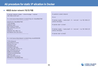 11
All procedure for static IP allcation in Docker
새로운 docker network 구성 및 적용
# docker network create --driver=bridge --subnet
192.168.0.0/24 net1
# vi /etc/sysconfig/network-scripts/ifcfg-br-5dce68a079bf
---------------------------
DEVICE=br-5dce68a079bf
TYPE=Bridge
ONBOOT=yes
BOOTPROTO=none
NM_CONTROLLED=no
DELAY=0
IPADDR=192.168.0.16
NETMASK=255.255.255.0
---------------------------
# vi /etc/sysconfig/network-scripts/ifcfg-eno50332208
---------------------------
TYPE=Ethernet
BOOTPROTO=none
DEFROUTE=yes
PEERDNS=yes
PEERROUTES=yes
IPV4_FAILURE_FATAL=no
NM_CONTROLLED=no
NAME=eno50332208
DEVICE=eno50332208
ONBOOT=yes
NM_CONTROLLED=no
BRIDGE=br-5dce68a079bf
---------------------------
# systemct restart network
# ip a
# docker create --name test1 -it --net net1 --ip 192.168.0.21
centos /bin/bash
# docker start -ai test1
# docker create --name test2 -it --net net1 --ip 192.168.0.22
centos /bin/bash
# docker start –ai test2
 