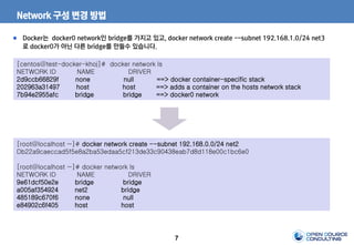 7
Network 구성 변경 방법
[centos@test-docker-khoj]# docker network ls
NETWORK ID NAME DRIVER
2d9ccb66829f none null ==> docker container-specific stack
202963a31497 host host ==> adds a container on the hosts network stack
7b94e2955afc bridge bridge ==> docker0 network
Docker는 docker0 network인 bridge를 가지고 있고, docker network create --subnet 192.168.1.0/24 net3
로 docker0가 아닌 다른 bridge를 만들수 있습니다.
[root@localhost ~]# docker network create --subnet 192.168.0.0/24 net2
Db22a9caeccad5f5e8a2ba53edaa5cf213de33c90438eab7d8d118e00c1bc6e0
[root@localhost ~]# docker network ls
NETWORK ID NAME DRIVER
9e61dcf50e2e bridge bridge
a005af354924 net2 bridge
485189c670f6 none null
e84902c6f405 host host
 