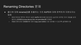 Renaming Directories 문제
● 폴더에 대해 rename(2)를 호출하는 것은 AUFS에 대해 완벽하게 지원되지는
않음
○ 원래 위치와 목적지 위치가 같은 AUFS 레이어에 있더라도 (심지어 아무런 자식 파일을 갖지
않아도) EXDEV(cross-device link not permitted)를 반환함
○ 애플리케이션은 EXDEV에 대한 Copy and Unlink 으로 대처할 수 있도록 설계해야 함
 