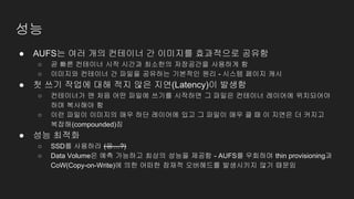 성능
● AUFS는 여러 개의 컨테이너 간 이미지를 효과적으로 공유함
○ 곧 빠른 컨테이너 시작 시간과 최소한의 저장공간을 사용하게 함
○ 이미지와 컨테이너 간 파일을 공유하는 기본적인 원리 - 시스템 페이지 캐시
● 첫 쓰기 작업에 대해 적지 않은 지연(Latency)이 발생함
○ 컨테이너가 맨 처음 어떤 파일에 쓰기를 시작하면 그 파일은 컨테이너 레이어에 위치되어야
하며 복사해야 함
○ 이런 파일이 이미지의 매우 하단 레이어에 있고 그 파일이 매우 클 때 이 지연은 더 커지고
복잡해(compounded)짐
● 성능 최적화
○ SSD를 사용하라 (응…?)
○ Data Volume은 예측 가능하고 최상의 성능을 제공함 - AUFS를 우회하며 thin provisioning과
CoW(Copy-on-Write)에 의한 어떠한 잠재적 오버헤드를 발생시키지 않기 때문임
 