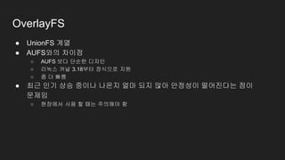 OverlayFS
● UnionFS 계열
● AUFS와의 차이점
○ AUFS 보다 단순한 디자인
○ 리눅스 커널 3.18부터 정식으로 지원
○ 좀 더 빠름
● 최근 인기 상승 중이나 나온지 얼마 되지 않아 안정성이 떨어진다는 점이
문제임
○ 현장에서 사용 할 때는 주의해야 함
 