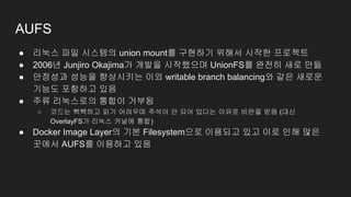 AUFS
● 리눅스 파일 시스템의 union mount를 구현하기 위해서 시작한 프로젝트
● 2006년 Junjiro Okajima가 개발을 시작했으며 UnionFS를 완전히 새로 만듦
● 안정성과 성능을 향상시키는 이외 writable branch balancing와 같은 새로운
기능도 포함하고 있음
● 주류 리눅스로의 통합이 거부됨
○ 코드는 빽빽하고 읽기 어려우며 주석이 안 되어 있다는 이유로 비판을 받음 (대신
OverlayFS가 리눅스 커널에 통합)
● Docker Image Layer의 기본 Filesystem으로 이용되고 있고 이로 인해 많은
곳에서 AUFS를 이용하고 있음
 