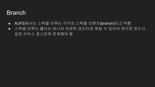 Branch
● AUFS에서는 스택을 이루는 각각의 스택을 브랜치(branch)라고 부름
● 스택을 이루는 폴더는 하나의 마운트 포인터로 묶일 수 있어야 하므로 반드시
같은 리눅스 호스트에 존재해야 함
 