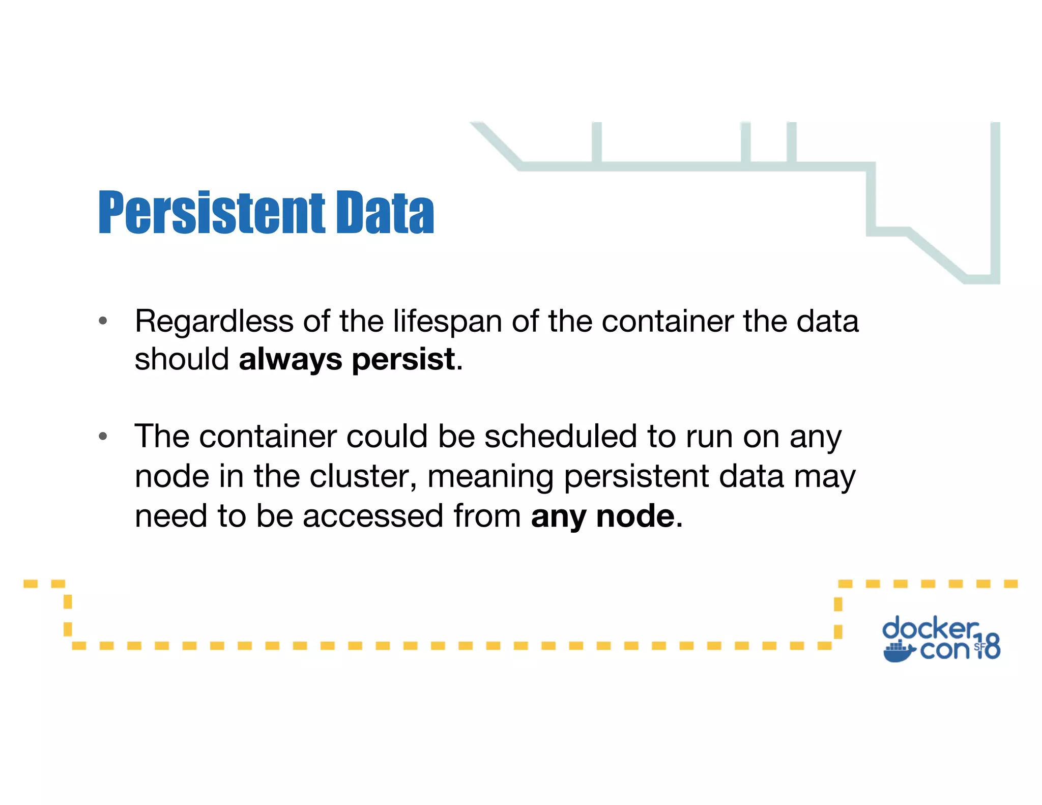• Regardless of the lifespan of the container the data
should always persist.
• The container could be scheduled to run on any
node in the cluster, meaning persistent data may
need to be accessed from any node.
Persistent Data
 