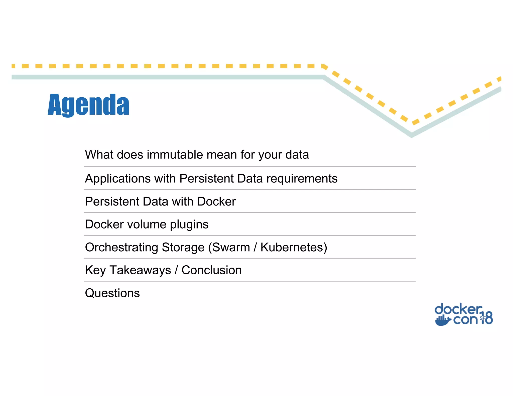 Agenda
What does immutable mean for your data
Applications with Persistent Data requirements
Persistent Data with Docker
Docker volume plugins
Orchestrating Storage (Swarm / Kubernetes)
Key Takeaways / Conclusion
Questions
 