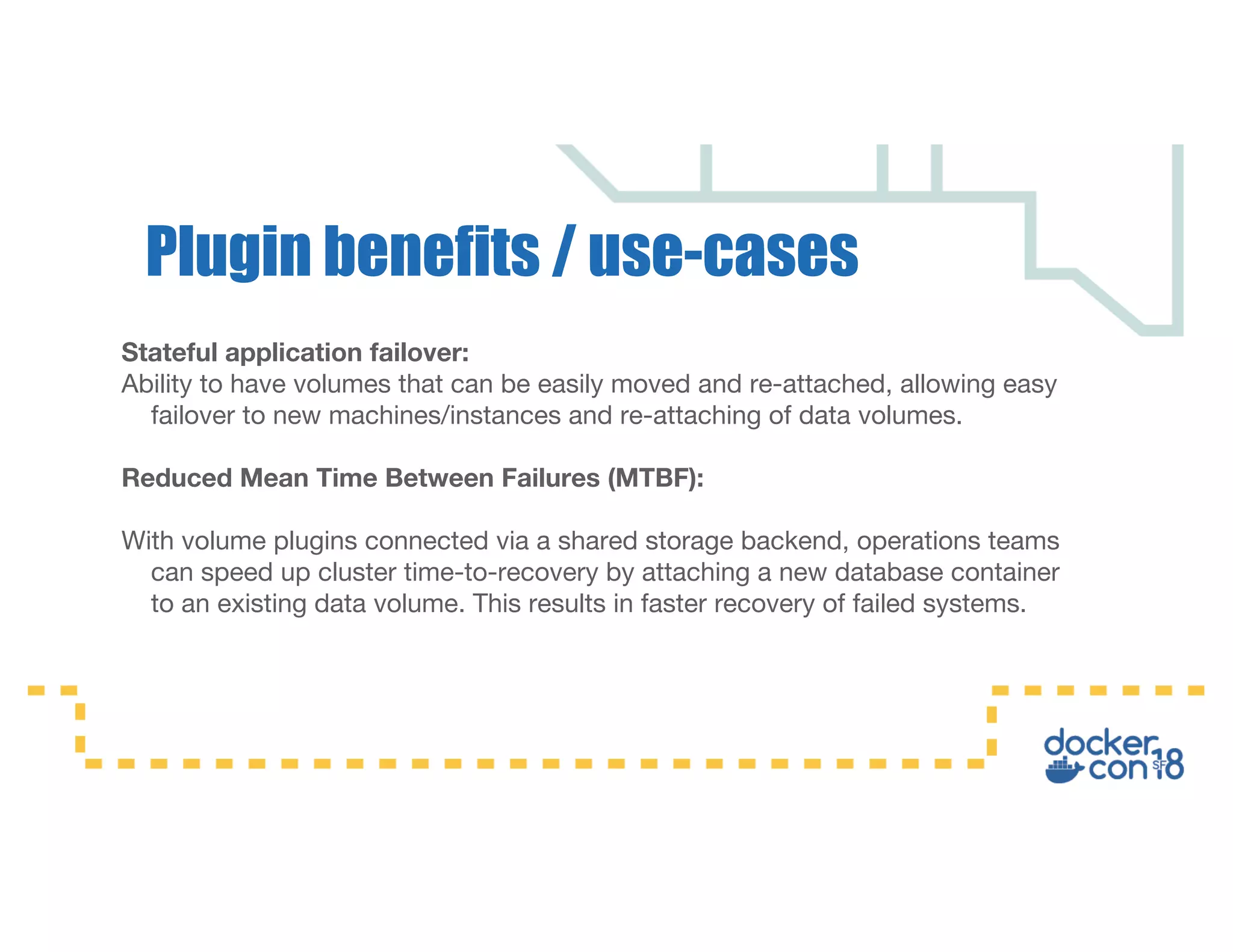 Stateful application failover:
Ability to have volumes that can be easily moved and re-attached, allowing easy
failover to new machines/instances and re-attaching of data volumes.
Reduced Mean Time Between Failures (MTBF):
With volume plugins connected via a shared storage backend, operations teams
can speed up cluster time-to-recovery by attaching a new database container
to an existing data volume. This results in faster recovery of failed systems.
Plugin benefits / use-cases
 
