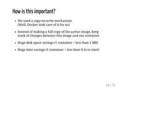How is this important?
We used a copy-on-write mechanism
(Well, Docker took care of it for us)
Instead of making a full copy of the pythonimage, keep
track of changes between this image and our container
Huge disk space savings (1 container = less than 1 MB)
Huge time savings (1 container = less than 0.1s to start)
10 / 71
 