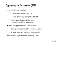 Copy-on-write for memory (RAM)
fork()(process creation)
Create a new process quickly
... even if it's using many GBs of RAM
Actively used by e.g. Redis SAVE,
to obtain consistent snapshots
mmap()(mapped files) with MAP_PRIVATE
Changes are visible only to current process
Private maps are fast, even on huge files
Granularity: 1 page at a time (generally 4 KB)
13 / 71
 