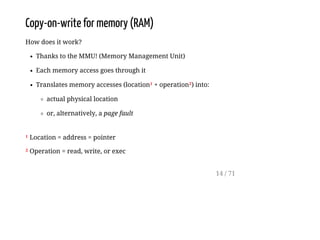 Copy-on-write for memory (RAM)
How does it work?
Thanks to the MMU! (Memory Management Unit)
Each memory access goes through it
Translates memory accesses (location¹ + operation²) into:
actual physical location
or, alternatively, a page fault
¹ Location = address = pointer
² Operation = read, write, or exec
14 / 71
 