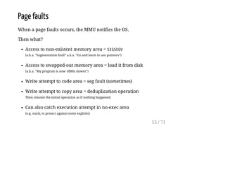 Page faults
When a page faults occurs, the MMU notifies the OS.
Then what?
Access to non-existent memory area = SIGSEGV
(a.k.a. "Segmentation fault" a.k.a. "Go and learn to use pointers")
Access to swapped-out memory area = load it from disk
(a.k.a. "My program is now 1000x slower")
Write attempt to code area = seg fault (sometimes)
Write attempt to copy area = deduplication operation
Then resume the initial operation as if nothing happened
Can also catch execution attempt in no-exec area
(e.g. stack, to protect against some exploits)
15 / 71
 