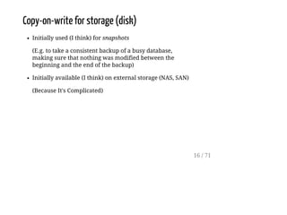 Copy-on-write for storage (disk)
Initially used (I think) for snapshots
(E.g. to take a consistent backup of a busy database,
making sure that nothing was modified between the
beginning and the end of the backup)
Initially available (I think) on external storage (NAS, SAN)
(Because It's Complicated)
16 / 71
 