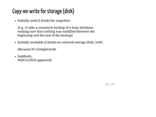 Copy-on-write for storage (disk)
Initially used (I think) for snapshots
(E.g. to take a consistent backup of a busy database,
making sure that nothing was modified between the
beginning and the end of the backup)
Initially available (I think) on external storage (NAS, SAN)
(Because It's Complicated)
Suddenly,
Wild CLOUD appeared!
17 / 71
 