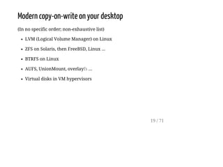 Modern copy-on-write on your desktop
(In no specific order; non-exhaustive list)
LVM (Logical Volume Manager) on Linux
ZFS on Solaris, then FreeBSD, Linux ...
BTRFS on Linux
AUFS, UnionMount, overlayfs ...
Virtual disks in VM hypervisors
19 / 71
 