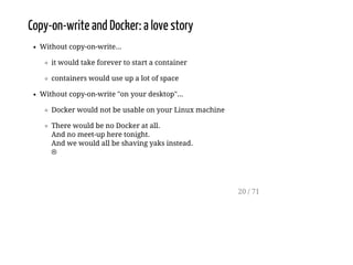 Copy-on-write and Docker: a love story
Without copy-on-write...
it would take forever to start a container
containers would use up a lot of space
Without copy-on-write "on your desktop"...
Docker would not be usable on your Linux machine
There would be no Docker at all.
And no meet-up here tonight.
And we would all be shaving yaks instead.
☹
20 / 71
 