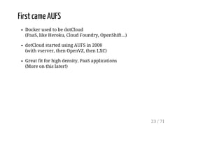First came AUFS
Docker used to be dotCloud
(PaaS, like Heroku, Cloud Foundry, OpenShift...)
dotCloud started using AUFS in 2008
(with vserver, then OpenVZ, then LXC)
Great fit for high density, PaaS applications
(More on this later!)
23 / 71
 