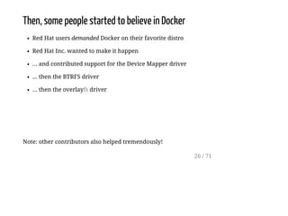 Then, some people started to believe in Docker
Red Hat users demanded Docker on their favorite distro
Red Hat Inc. wanted to make it happen
... and contributed support for the Device Mapper driver
... then the BTRFS driver
... then the overlayfs driver
Note: other contributors also helped tremendously!
26 / 71
 