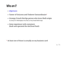 Who am I?
@jpetazzo
Tamer of Unicorns and Tinkerer Extraordinaire¹
Grumpy French DevOps person who loves Shell scripts
Go Away Or I Will Replace You Wiz Le Very Small Shell Script
Some experience with containers
(built and operated the dotCloud PaaS)
¹ At least one of those is actually on my business card
3 / 71
 