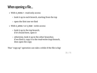 When opening a file...
With O_RDONLY- read-only access:
look it up in each branch, starting from the top
open the first one we find
With O_WRONLYor O_RDWR- write access:
look it up in the top branch;
if it's found here, open it
otherwise, look it up in the other branches;
if we find it, copy it to the read-write (top) branch,
then open the copy
That "copy-up" operation can take a while if the file is big!
31 / 71
 